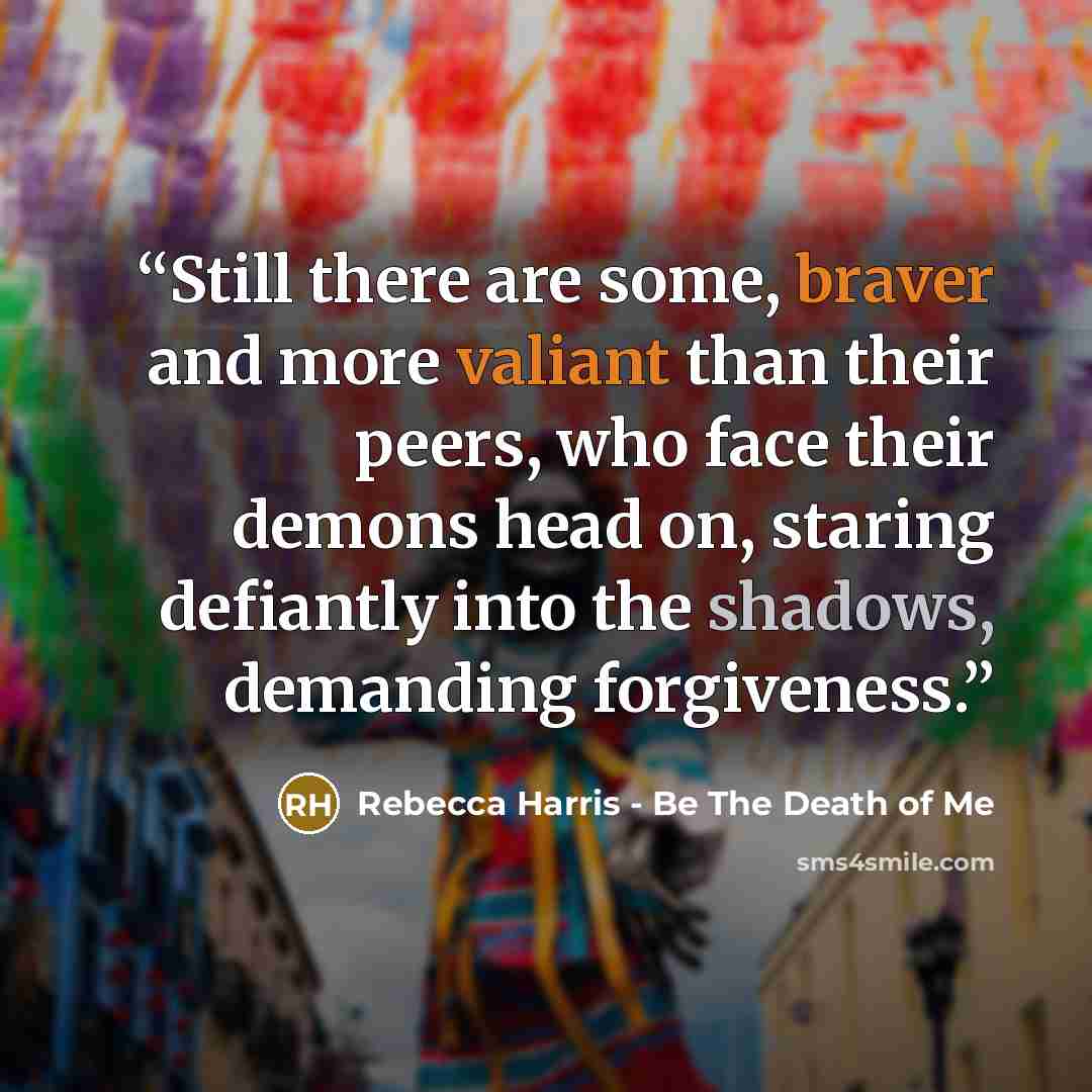 “Still there are some, braver and more valiant than their peers, who face their demons head on, staring defiantly into the shadows, demanding forgiveness.” quote by Rebecca Harris - Be The Death of Me