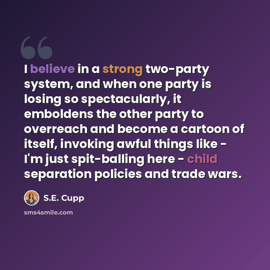 “I believe in a strong two-party system, and when one party is losing so spectacularly, it emboldens the other party to overreach and become a cartoon of itself, invoking awful things like - I'm just spit-balling here - child separation policies and trade wars.” quote by S.E. Cupp