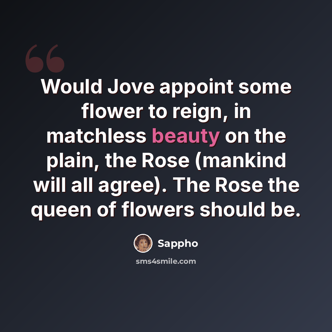 “Would Jove appoint some flower to reign, in matchless beauty on the plain, the Rose (mankind will all agree). The Rose the queen of flowers should be.” quote by Sappho