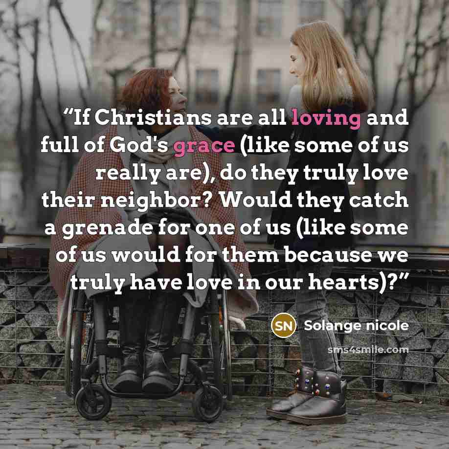 “If Christians are all loving and full of God's grace (like some of us really are), do they truly love their neighbor? Would they catch a grenade for one of us (like some of us would for them because we truly have love in our hearts)?” quote by Solange nicole