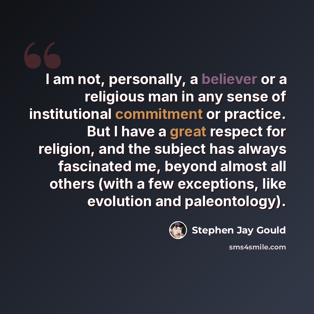 “I am not, personally, a believer or a religious man in any sense of institutional commitment or practice. But I have a great respect for religion, and the subject has always fascinated me, beyond almost all others (with a few exceptions, like evolution and paleontology).” quote by Stephen Jay Gould