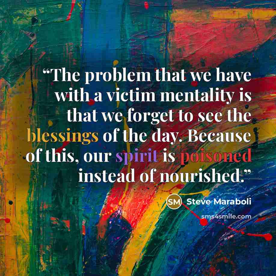 “The problem that we have with a victim mentality is that we forget to see the blessings of the day. Because of this, our spirit is poisoned instead of nourished.” quote by Steve Maraboli