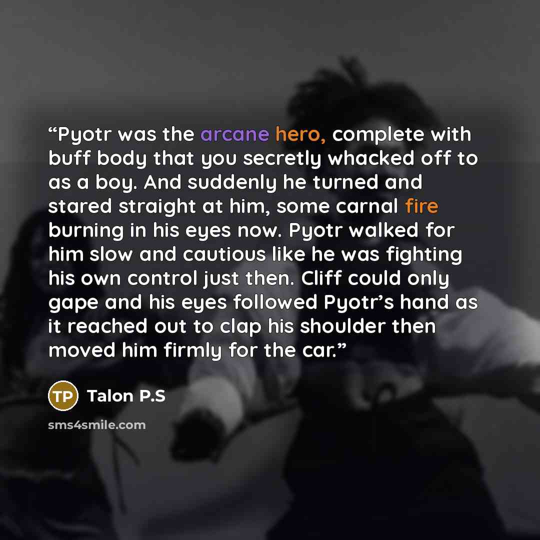 “Pyotr was the arcane hero, complete with buff body that you secretly whacked off to as a boy. And suddenly he turned and stared straight at him, some carnal fire burning in his eyes now. Pyotr walked for him slow and cautious like he was fighting his own control just then. Cliff could only gape…” quote by Talon P.S