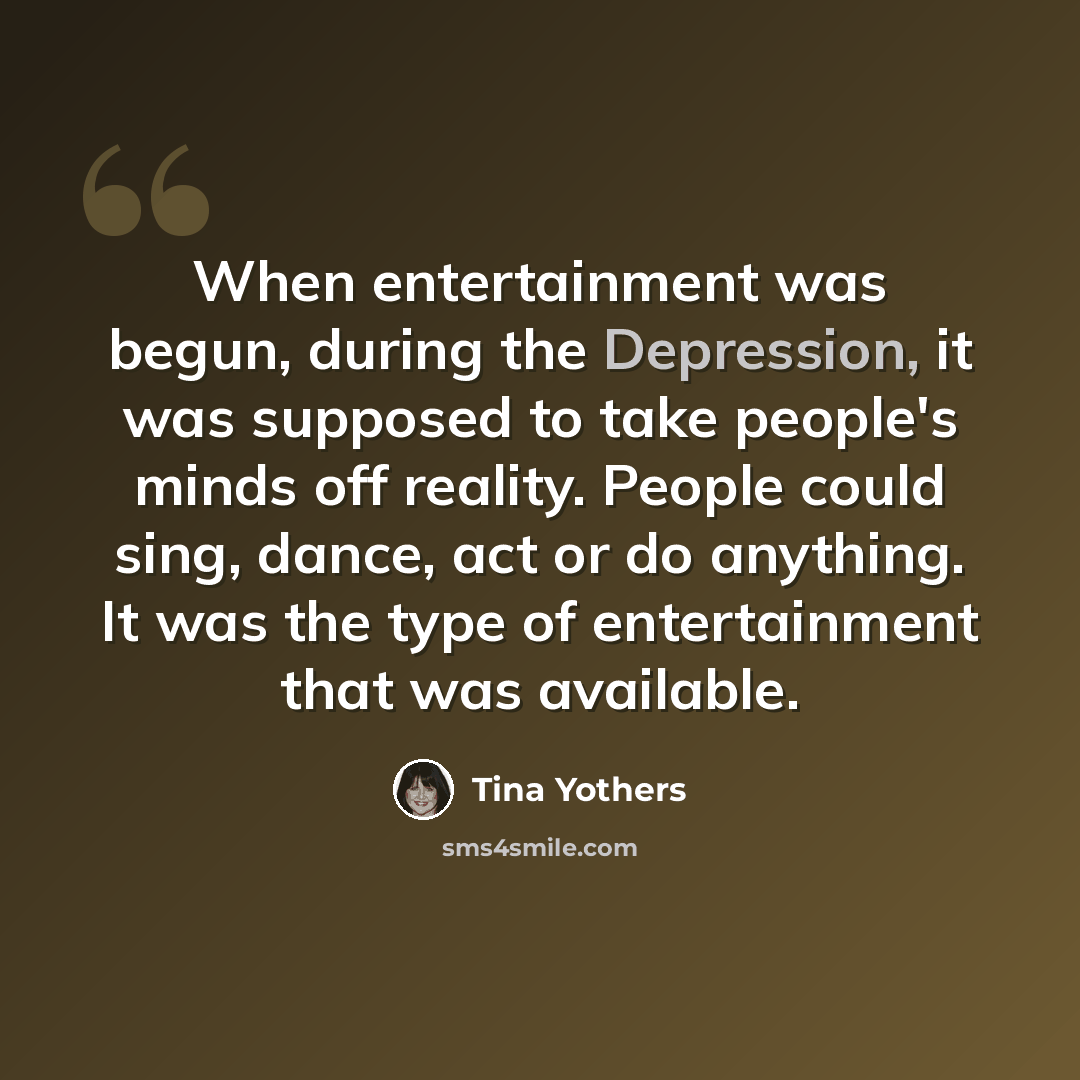 “When entertainment was begun, during the Depression, it was supposed to take people's minds off reality. People could sing, dance, act or do anything. It was the type of entertainment that was available.” quote by Tina Yothers