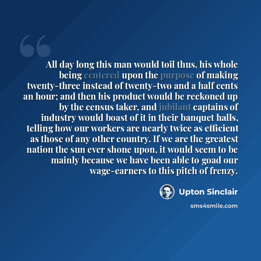 “All day long this man would toil thus, his whole being centered upon the purpose of making twenty-three instead of twenty-two and a half cents an hour; and then his product would be reckoned up by the census taker, and jubilant captains of industry would boast of it in their banquet halls, telling…” quote by Upton Sinclair