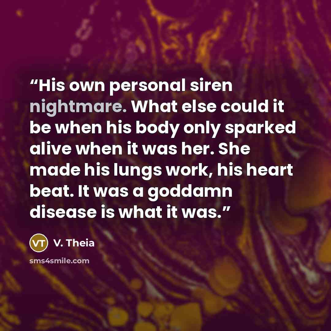 “His own personal siren nightmare. What else could it be when his body only sparked alive when it was her. She made his lungs work, his heart beat. It was a goddamn disease is what it was.” quote by V. Theia