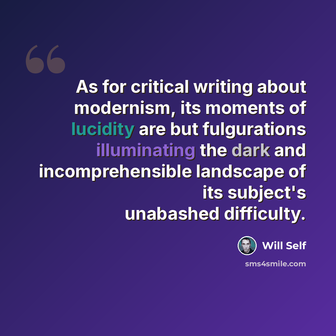 “As for critical writing about modernism, its moments of lucidity are but fulgurations illuminating the dark and incomprehensible landscape of its subject's unabashed difficulty.” quote by Will Self