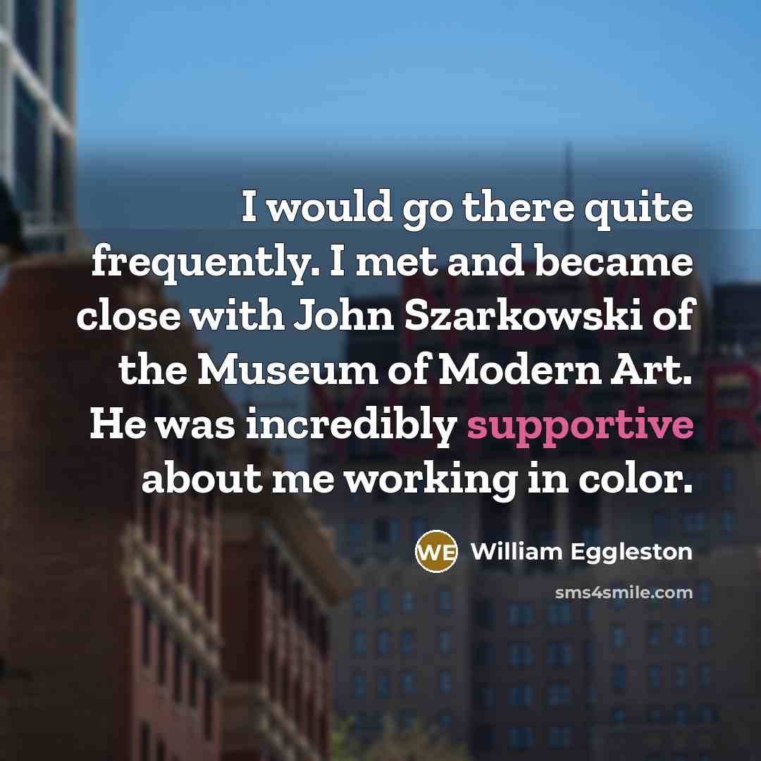 “I would go there quite frequently. I met and became close with John Szarkowski of the Museum of Modern Art. He was incredibly supportive about me working in color.” quote by William Eggleston