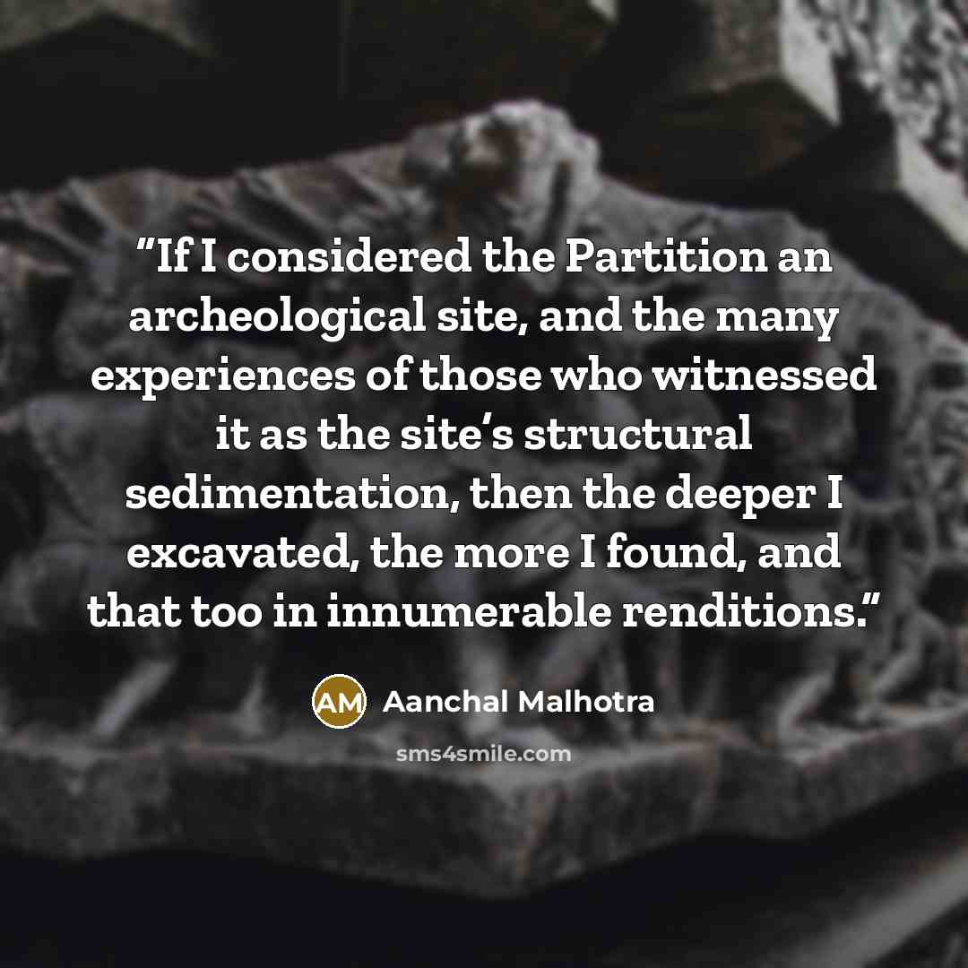 “If I considered the Partition an archeological site, and the many experiences of those who witnessed it as the site’s structural sedimentation, then the deeper I excavated, the more I found, and that too in innumerable renditions.” quote by Aanchal Malhotra