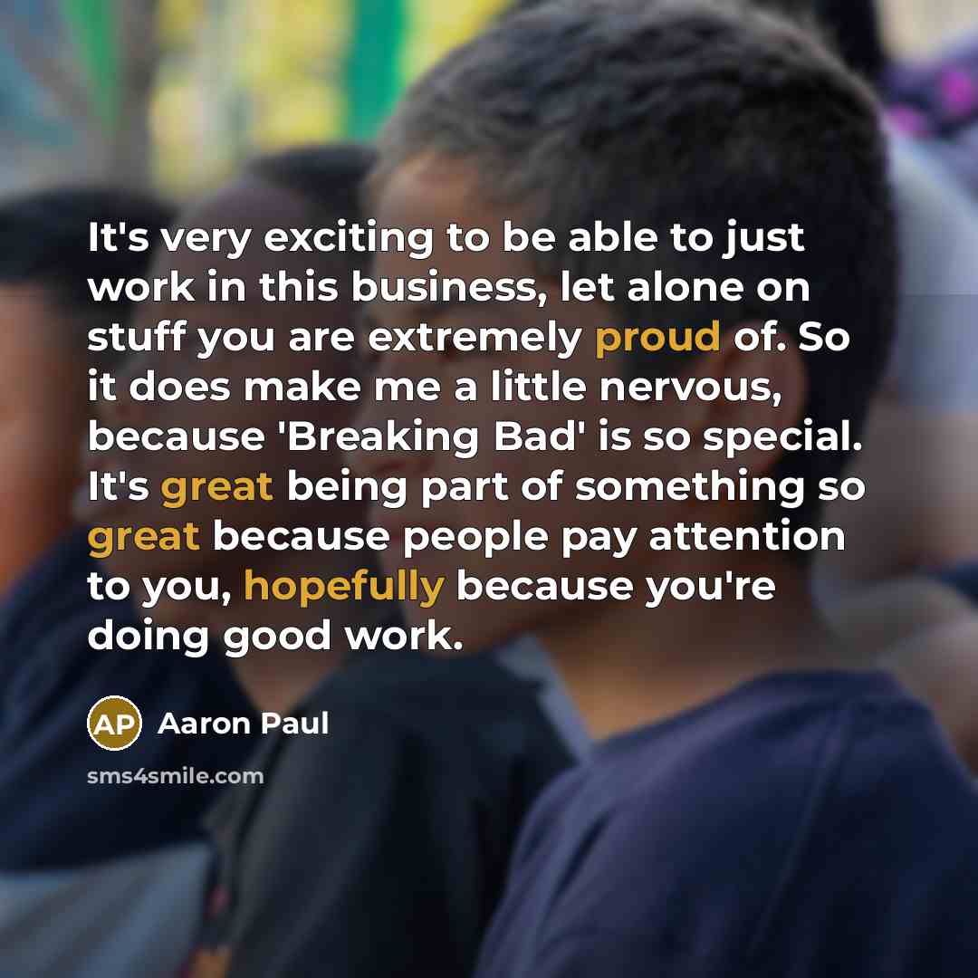 “It's very exciting to be able to just work in this business, let alone on stuff you are extremely proud of. So it does make me a little nervous, because 'Breaking Bad' is so special. It's great being part of something so great because people pay attention to you, hopefully because you're doing…” quote by Aaron Paul
