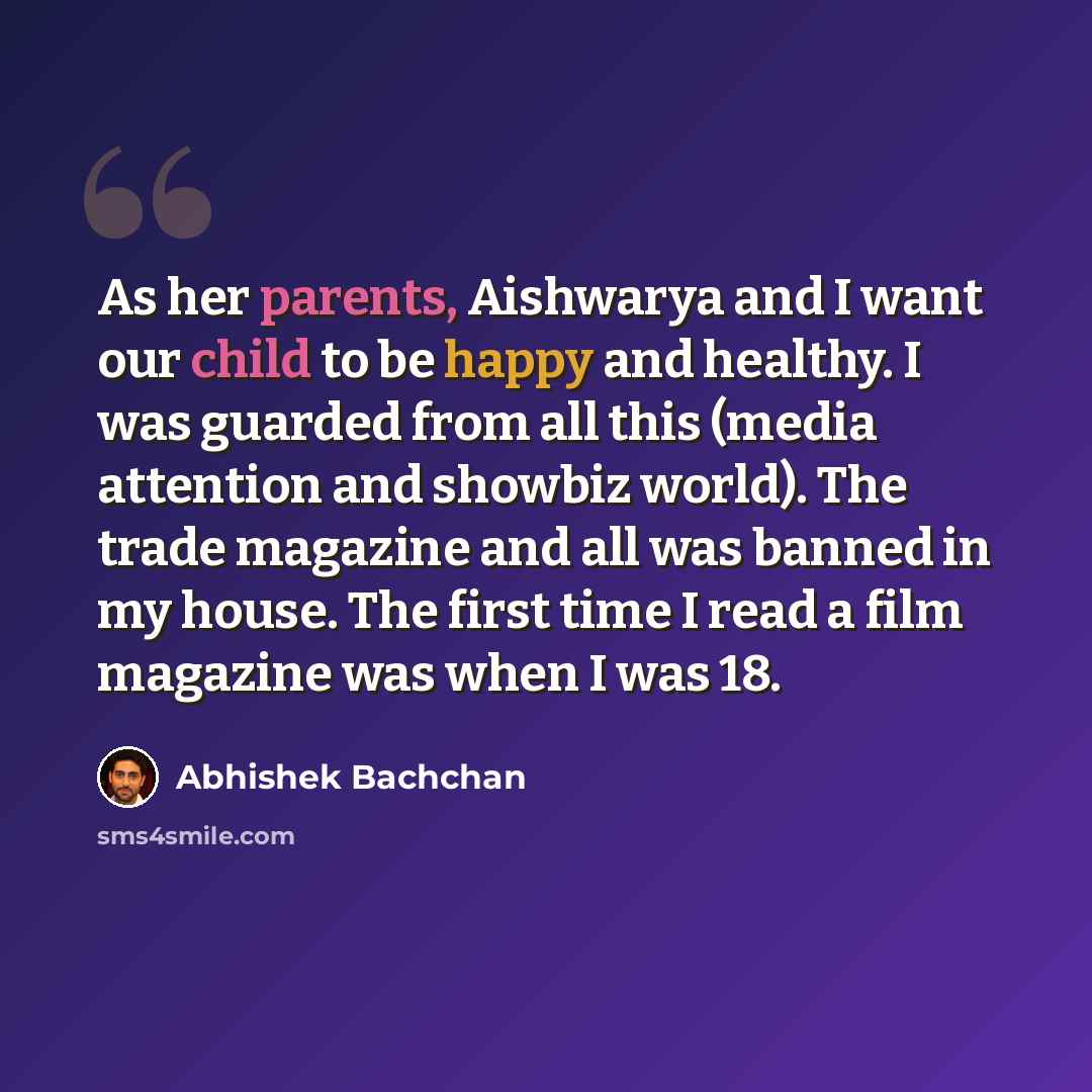 “As her parents, Aishwarya and I want our child to be happy and healthy. I was guarded from all this (media attention and showbiz world). The trade magazine and all was banned in my house. The first time I read a film magazine was when I was 18.” quote by Abhishek Bachchan