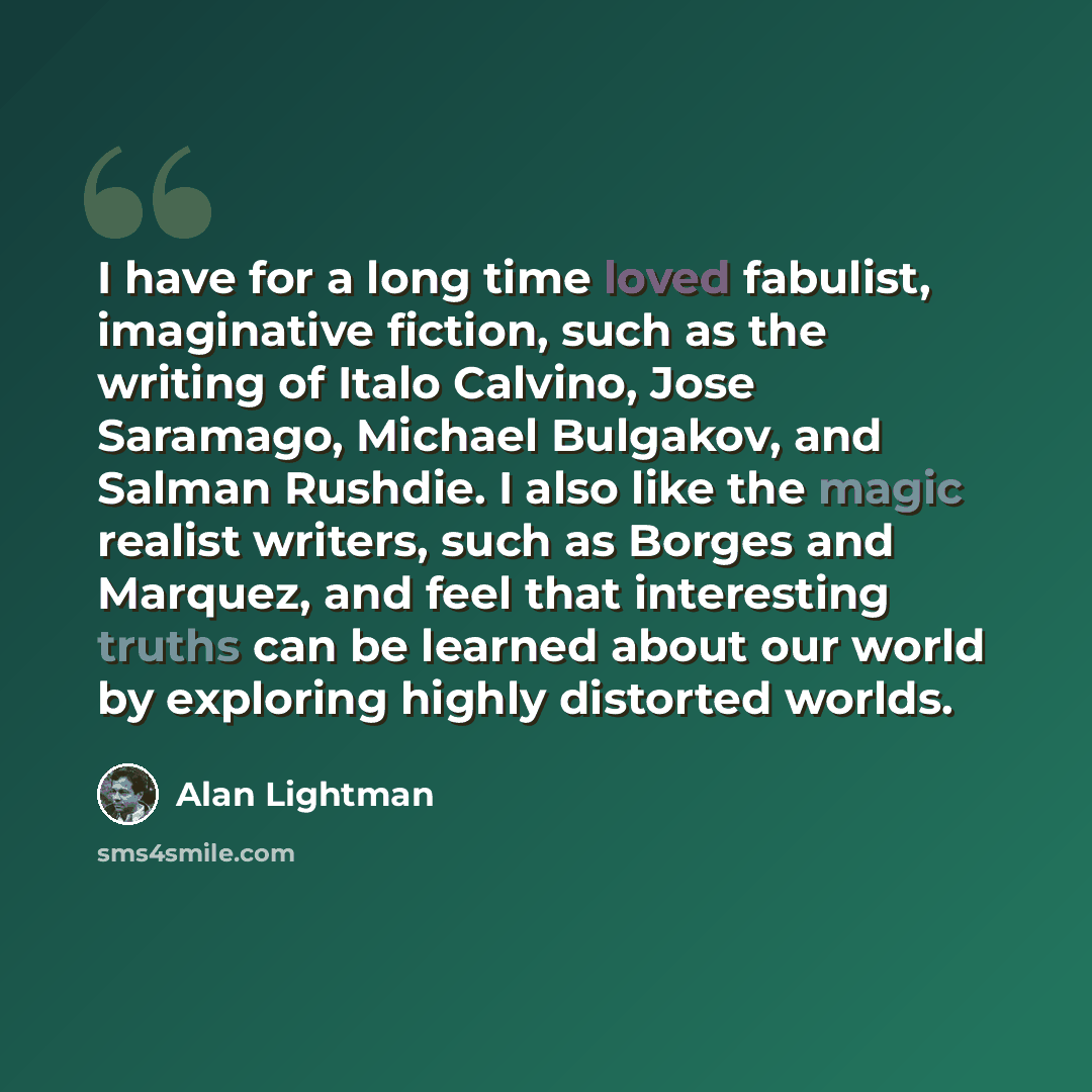 “I have for a long time loved fabulist, imaginative fiction, such as the writing of Italo Calvino, Jose Saramago, Michael Bulgakov, and Salman Rushdie. I also like the magic realist writers, such as Borges and Marquez, and feel that interesting truths can be learned about our world by exploring…” quote by Alan Lightman