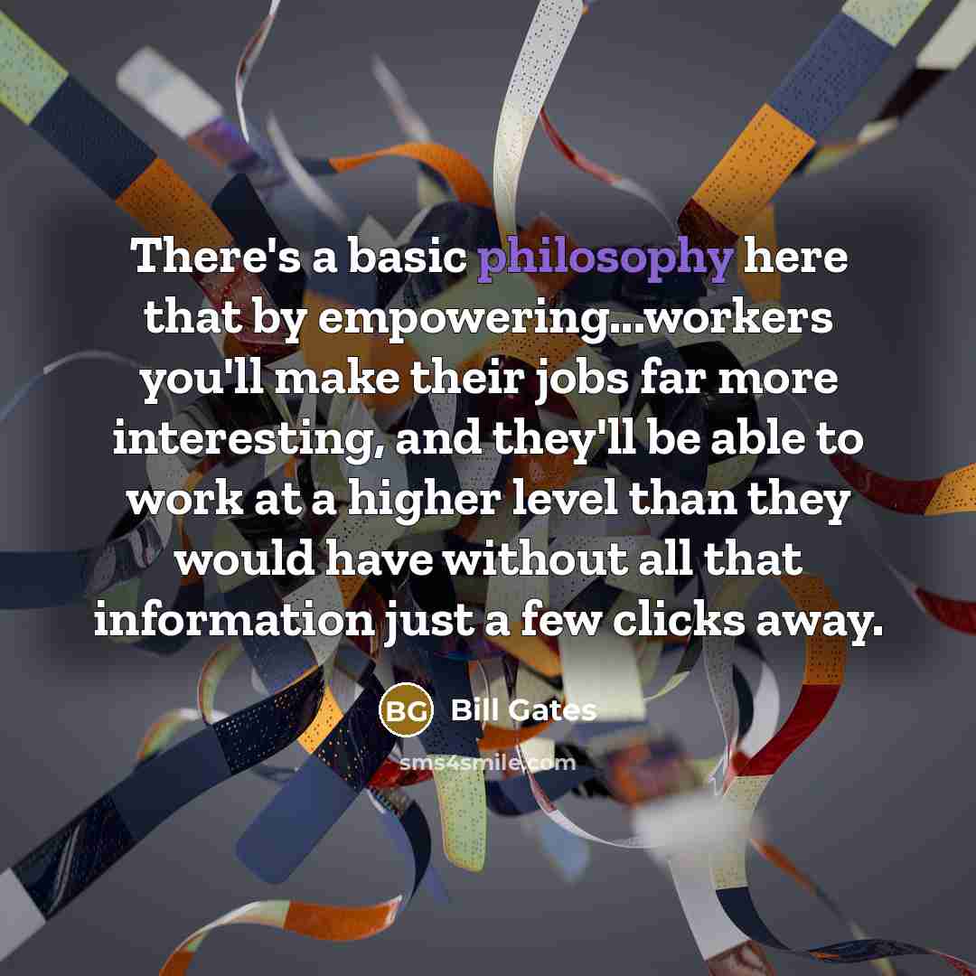 “There's a basic philosophy here that by empowering...workers you'll make their jobs far more interesting, and they'll be able to work at a higher level than they would have without all that information just a few clicks away.” quote by Bill Gates