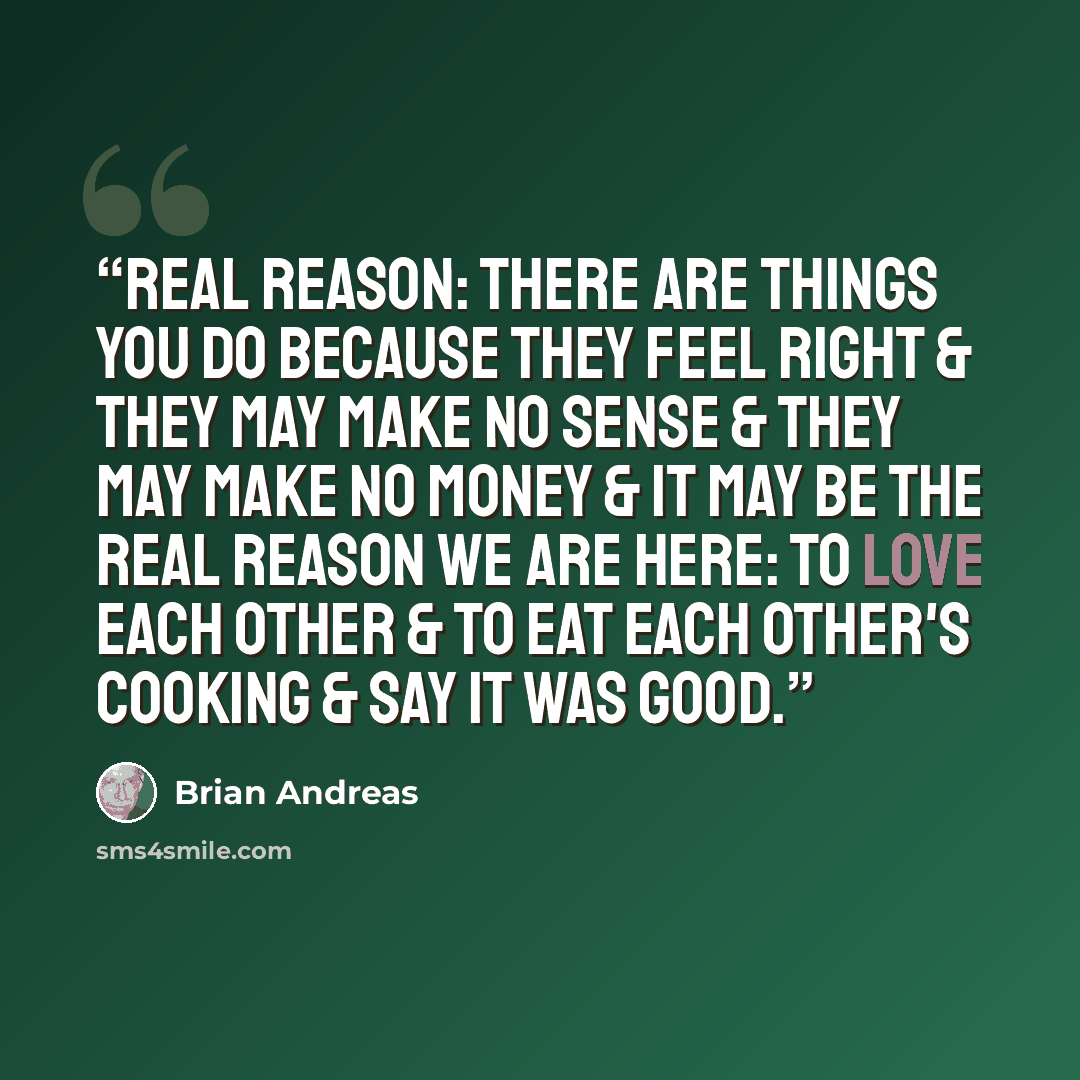 “Real Reason: There are things you do because they feel right & they may make no sense & they may make no money & it may be the real reason we are here: to love each other & to eat each other's cooking & say it was good.” quote by Brian Andreas