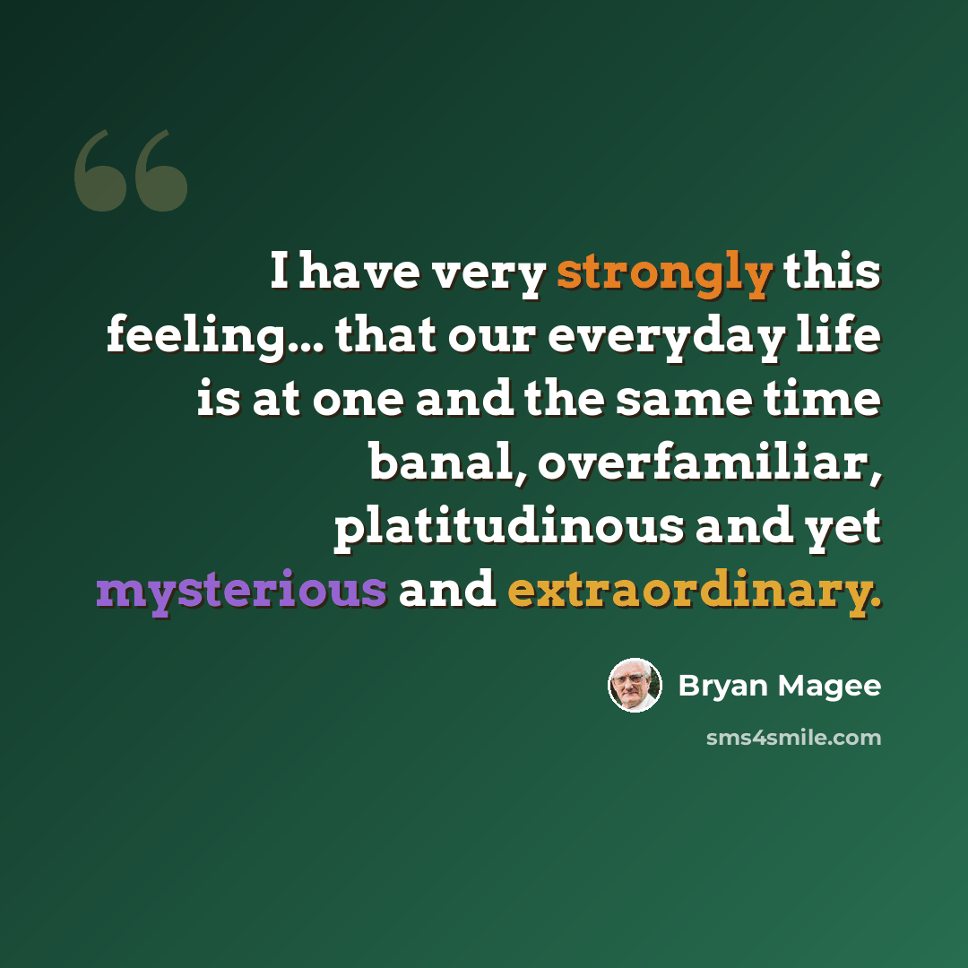 “I have very strongly this feeling... that our everyday life is at one and the same time banal, overfamiliar, platitudinous and yet mysterious and extraordinary.” quote by Bryan Magee