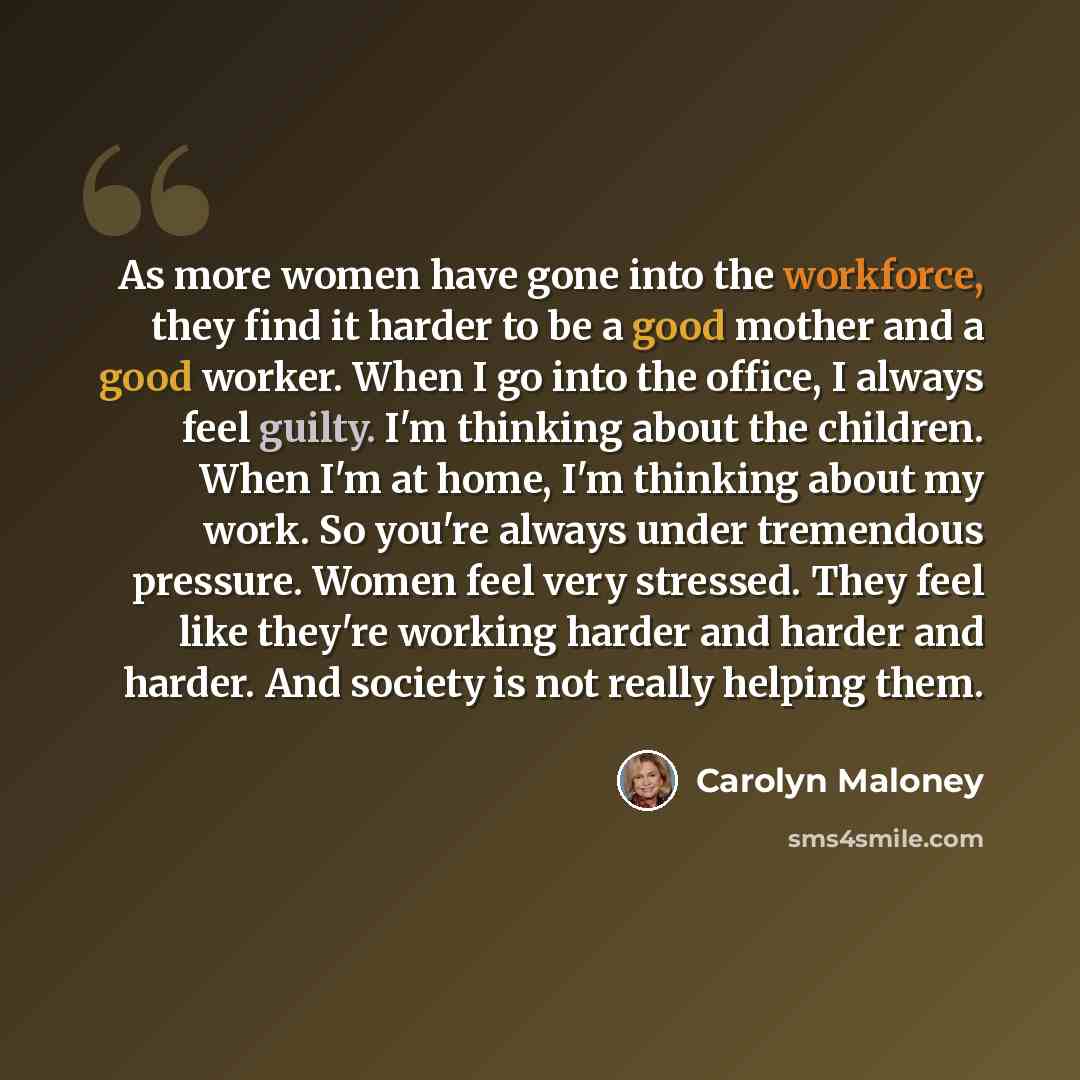 “As more women have gone into the workforce, they find it harder to be a good mother and a good worker. When I go into the office, I always feel guilty. I'm thinking about the children. When I'm at home, I'm thinking about my work. So you're always under tremendous pressure. Women feel very…” quote by Carolyn Maloney