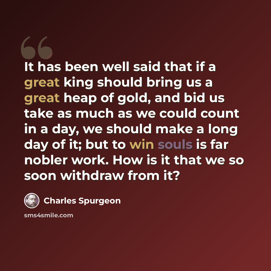 “It has been well said that if a great king should bring us a great heap of gold, and bid us take as much as we could count in a day, we should make a long day of it; but to win souls is far nobler work. How is it that we so soon withdraw from it?” quote by Charles Spurgeon
