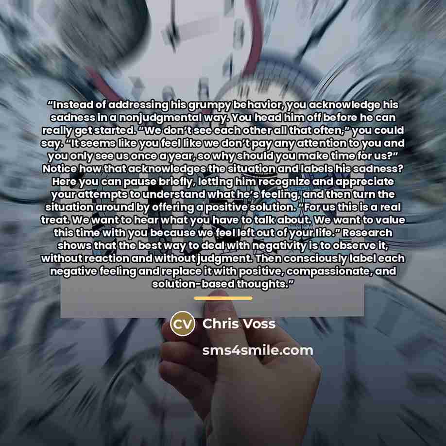 “Instead of addressing his grumpy behavior, you acknowledge his sadness in a nonjudgmental way. You head him off before he can really get started. “We don’t see each other all that often,” you could say. “It seems like you feel like we don’t pay any attention to you and you only see us once a year…” quote by Chris Voss