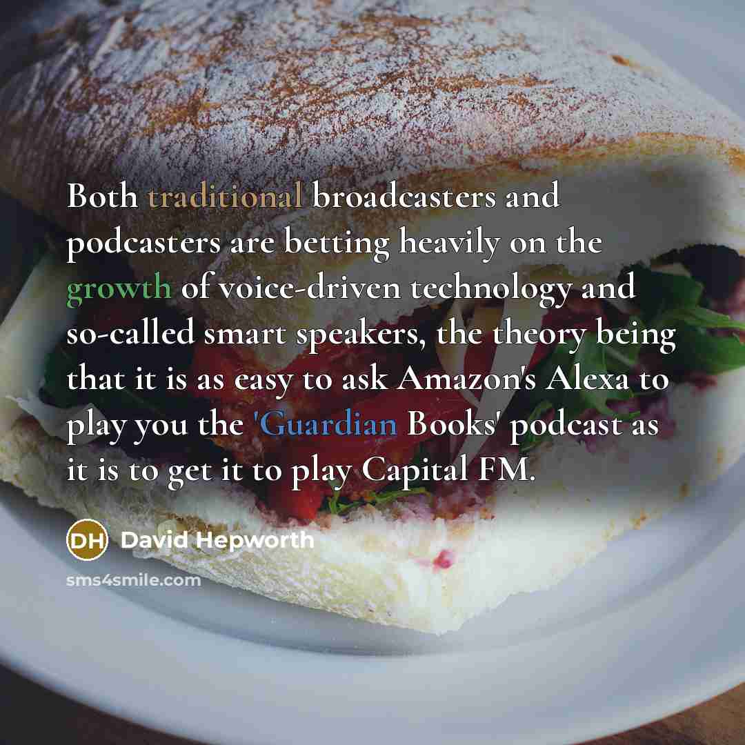 “Both traditional broadcasters and podcasters are betting heavily on the growth of voice-driven technology and so-called smart speakers, the theory being that it is as easy to ask Amazon's Alexa to play you the 'Guardian Books' podcast as it is to get it to play Capital FM.” quote by David Hepworth
