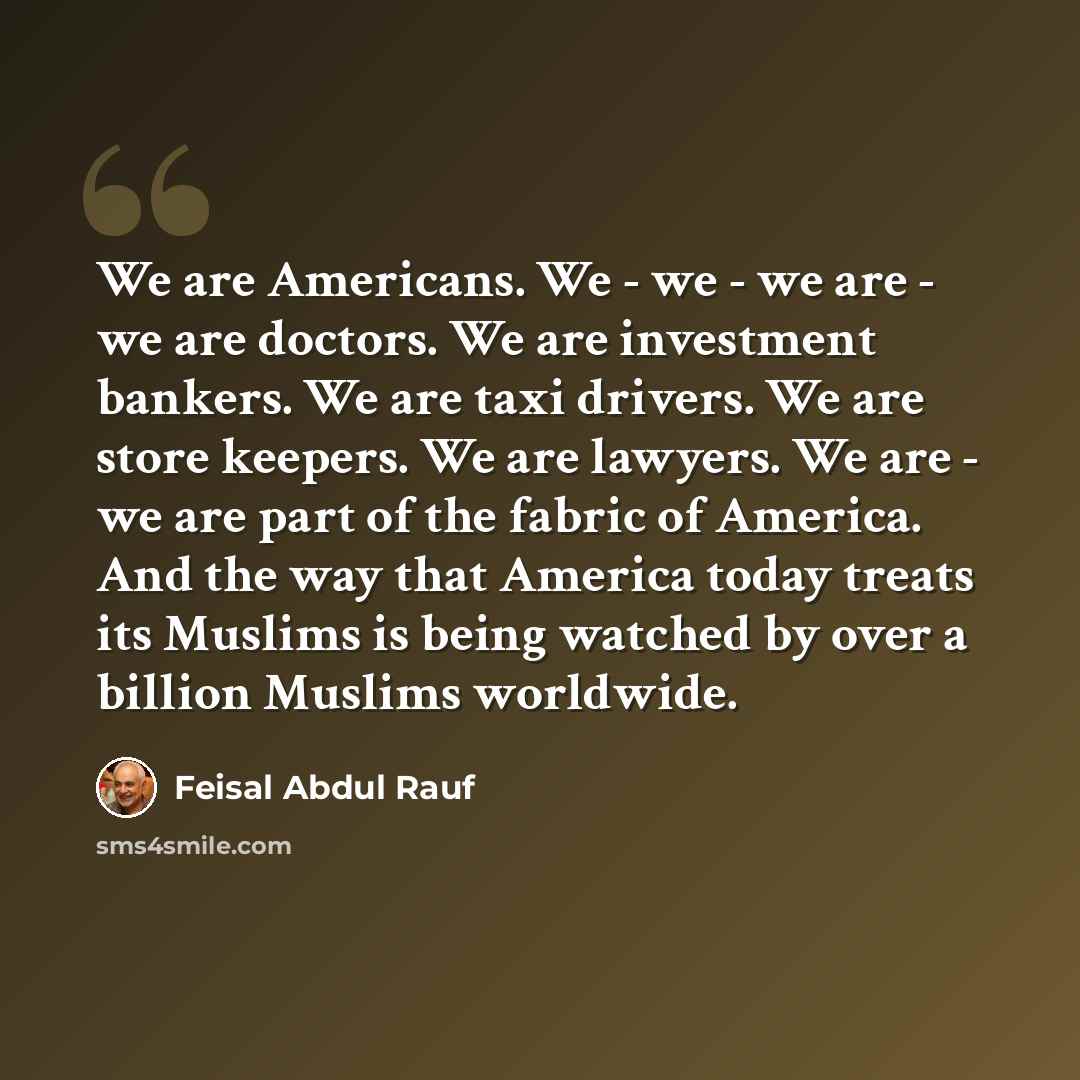 “We are Americans. We - we - we are - we are doctors. We are investment bankers. We are taxi drivers. We are store keepers. We are lawyers. We are - we are part of the fabric of America. And the way that America today treats its Muslims is being watched by over a billion Muslims worldwide.” quote by Feisal Abdul Rauf