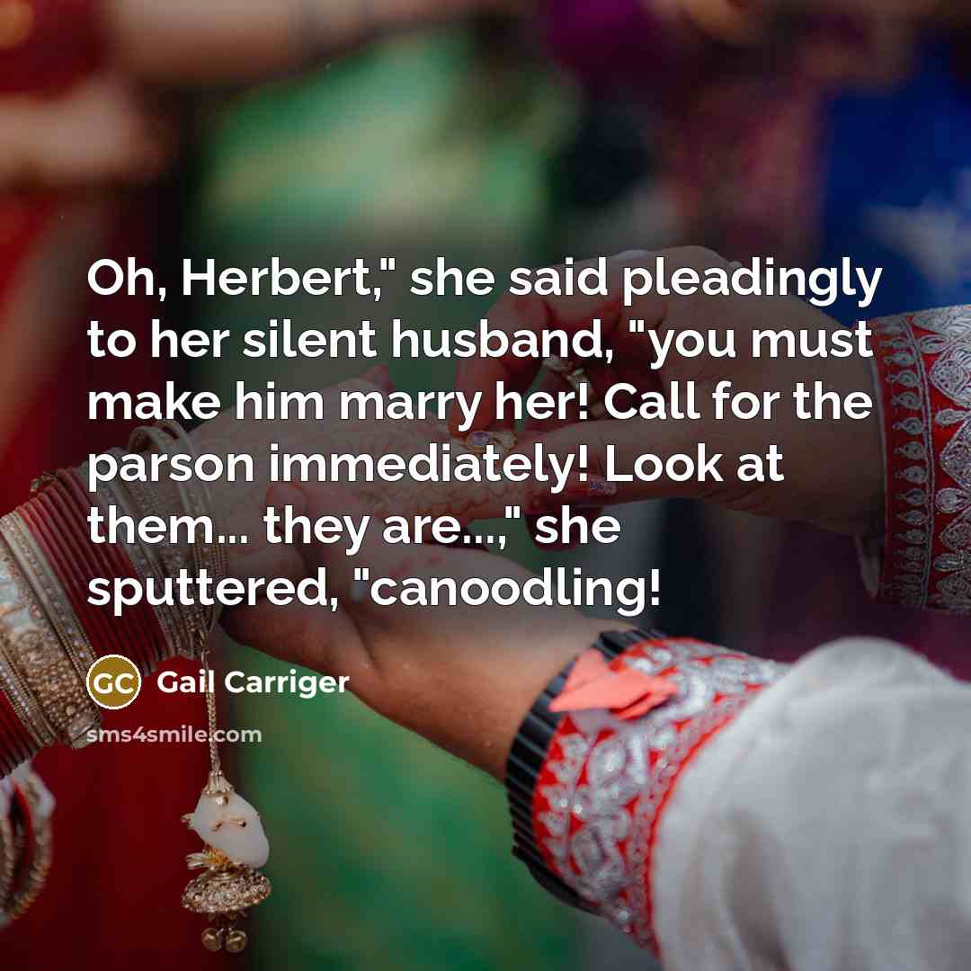 “Oh, Herbert," she said pleadingly to her silent husband, "you must make him marry her! Call for the parson immediately! Look at them... they are...," she sputtered, "canoodling!” quote by Gail Carriger