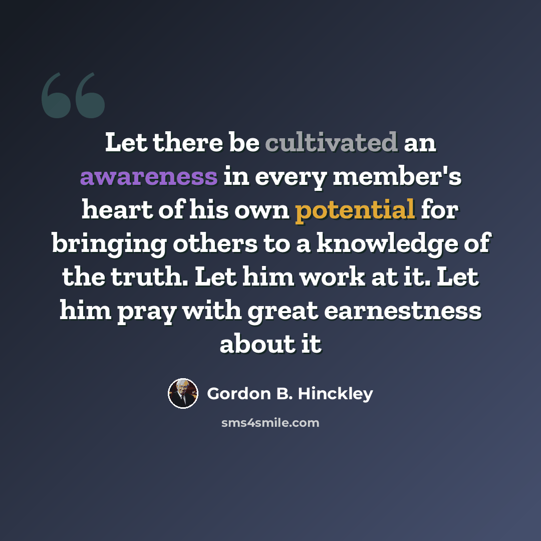 “Let there be cultivated an awareness in every member's heart of his own potential for bringing others to a knowledge of the truth. Let him work at it. Let him pray with great earnestness about it” quote by Gordon B. Hinckley