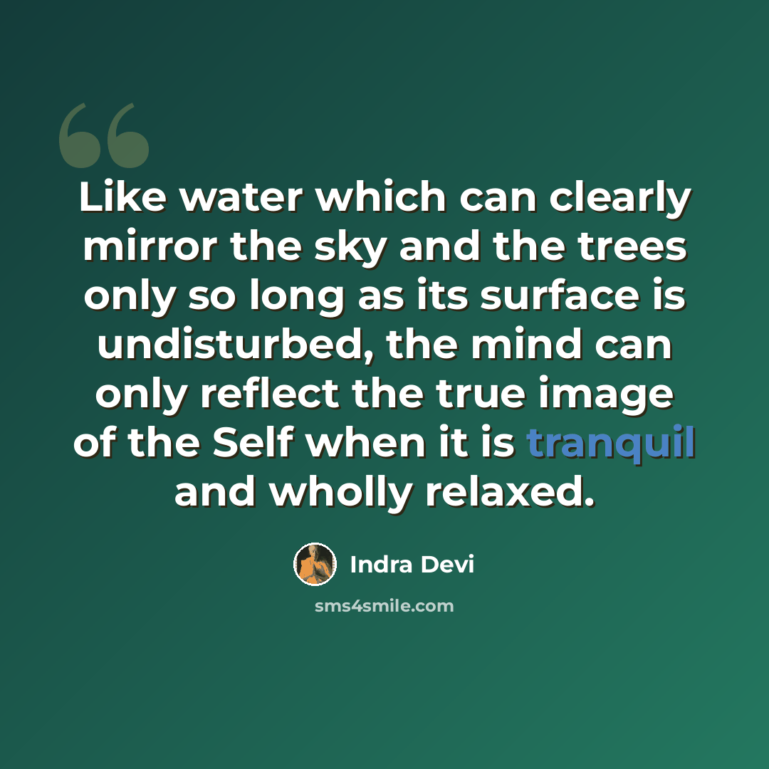 “Like water which can clearly mirror the sky and the trees only so long as its surface is undisturbed, the mind can only reflect the true image of the Self when it is tranquil and wholly relaxed.” quote by Indra Devi