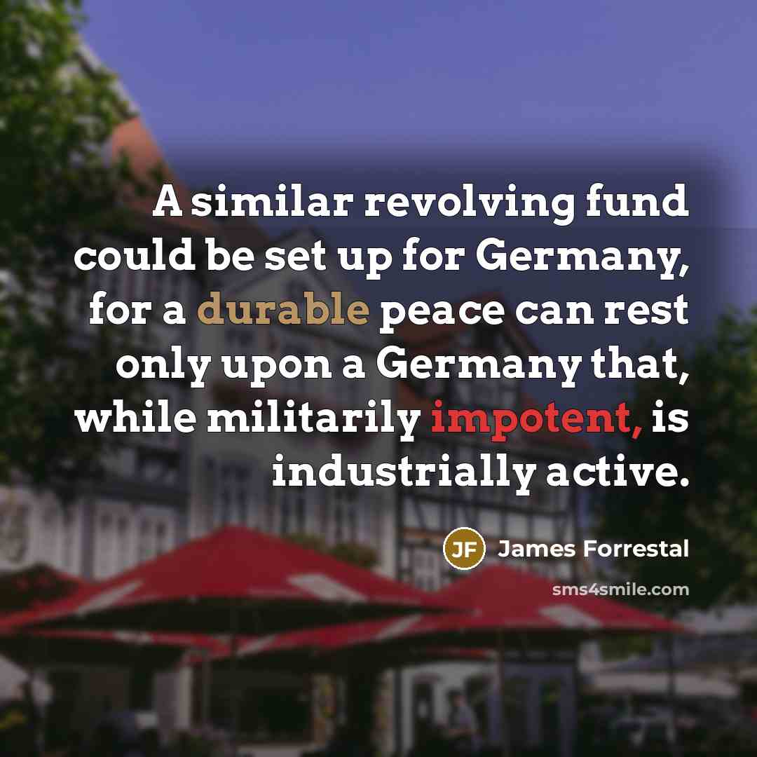 “A similar revolving fund could be set up for Germany, for a durable peace can rest only upon a Germany that, while militarily impotent, is industrially active.” quote by James Forrestal