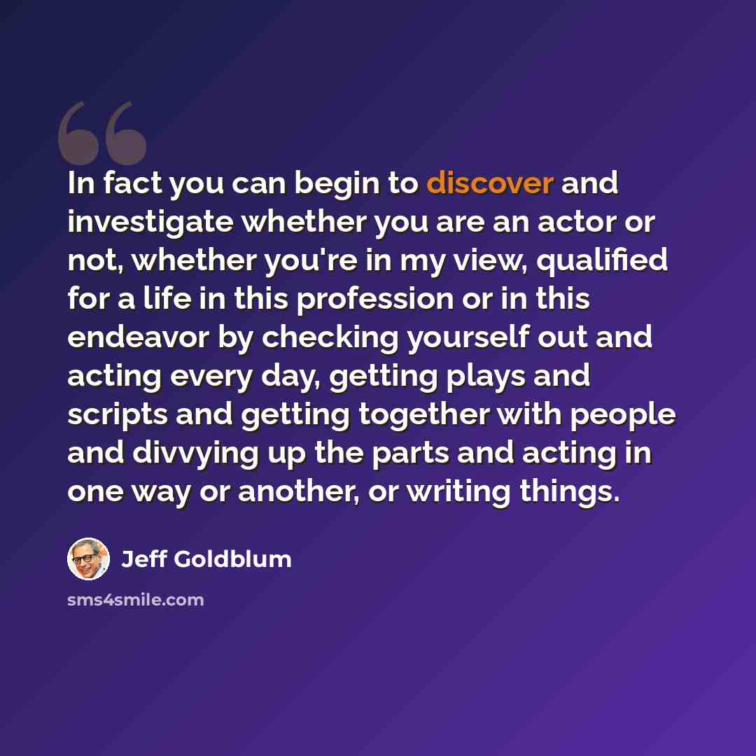 “In fact you can begin to discover and investigate whether you are an actor or not, whether you're in my view, qualified for a life in this profession or in this endeavor by checking yourself out and acting every day, getting plays and scripts and getting together with people and divvying up the…” quote by Jeff Goldblum