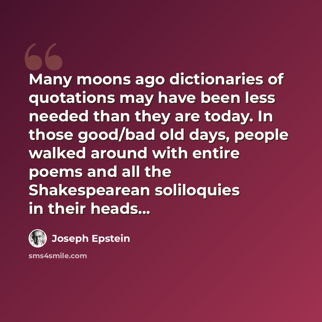 “Many moons ago dictionaries of quotations may have been less needed than they are today. In those good/bad old days, people walked around with entire poems and all the Shakespearean soliloquies in their heads…” quote by Joseph Epstein