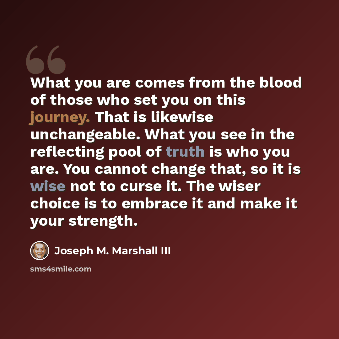 “What you are comes from the blood of those who set you on this journey. That is likewise unchangeable. What you see in the reflecting pool of truth is who you are. You cannot change that, so it is wise not to curse it. The wiser choice is to embrace it and make it your strength.” quote by Joseph M. Marshall III