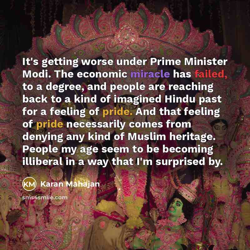 “It's getting worse under Prime Minister Modi. The economic miracle has failed, to a degree, and people are reaching back to a kind of imagined Hindu past for a feeling of pride. And that feeling of pride necessarily comes from denying any kind of Muslim heritage. People my age seem to be becoming…” quote by Karan Mahajan