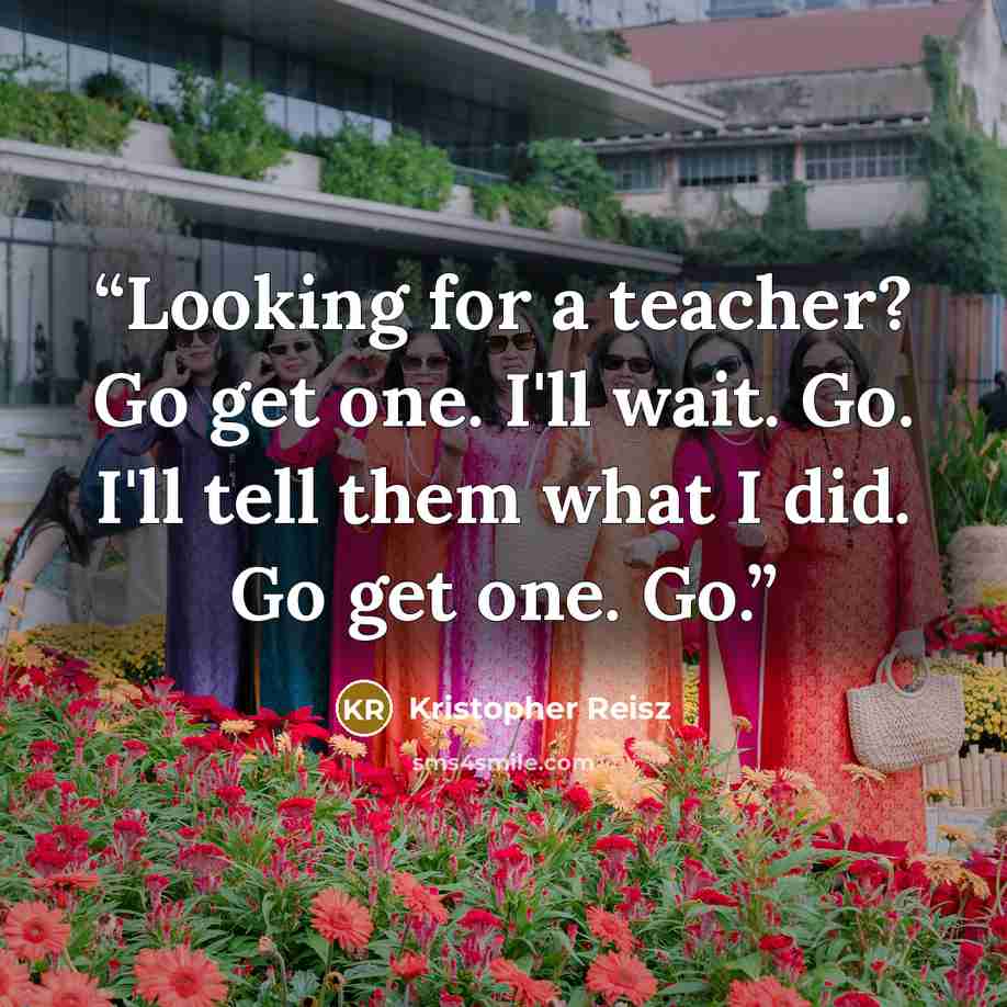 “Looking for a teacher? Go get one. I'll wait. Go. I'll tell them what I did. Go get one. Go.” quote by Kristopher Reisz