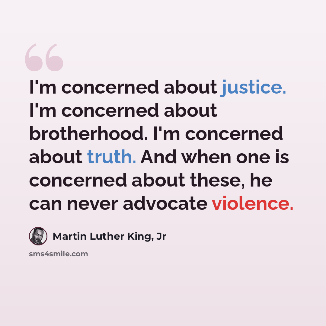“I'm concerned about justice. I'm concerned about brotherhood. I'm concerned about truth. And when one is concerned about these, he can never advocate violence.” quote by Martin Luther King, Jr