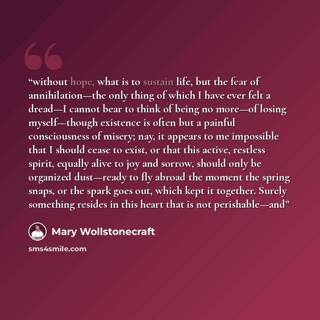 “without hope, what is to sustain life, but the fear of annihilation—the only thing of which I have ever felt a dread—I cannot bear to think of being no more—of losing myself—though existence is often but a painful consciousness of misery; nay, it appears to me impossible that I should cease to…” quote by Mary Wollstonecraft