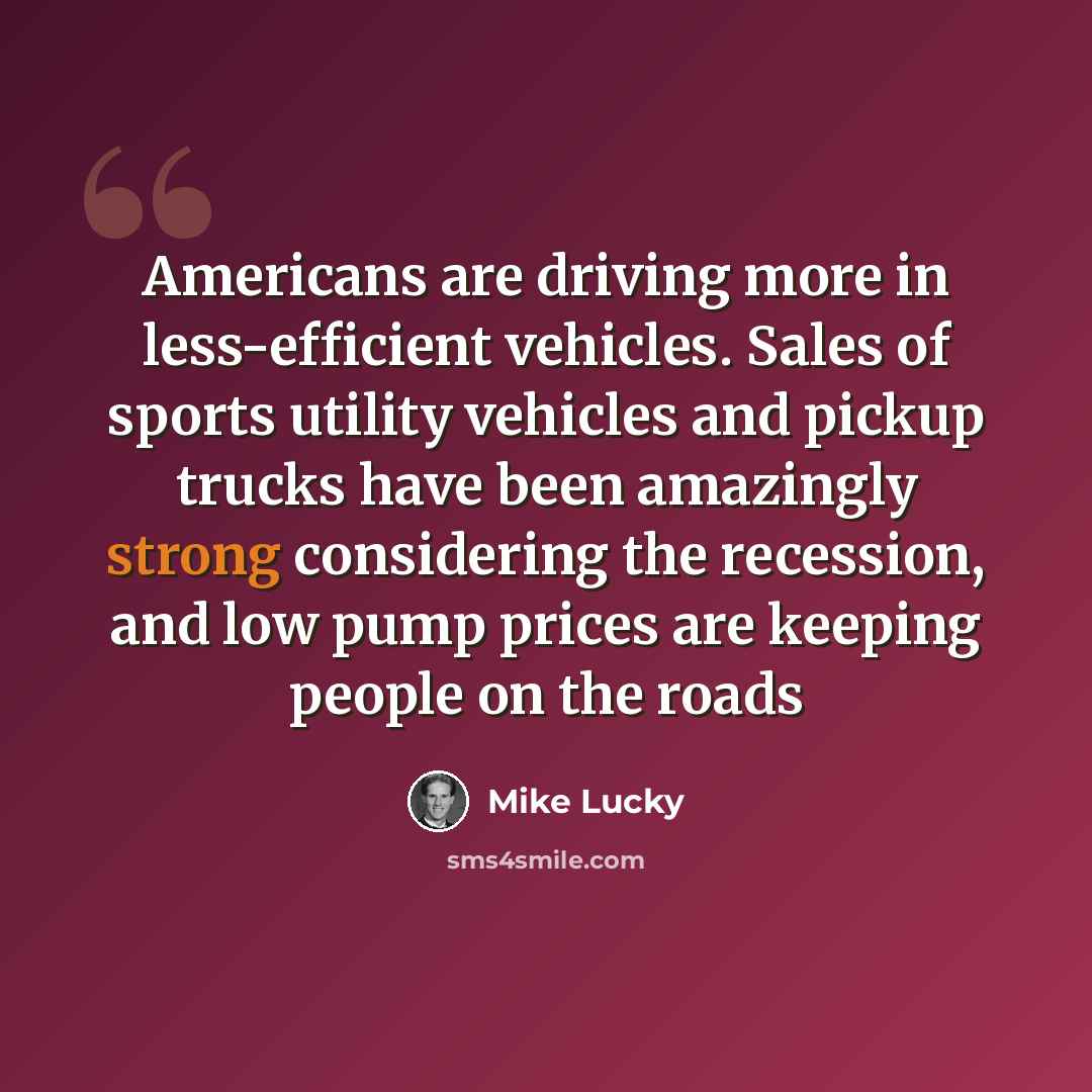 “Americans are driving more in less-efficient vehicles. Sales of sports utility vehicles and pickup trucks have been amazingly strong considering the recession, and low pump prices are keeping people on the roads” quote by Mike Lucky