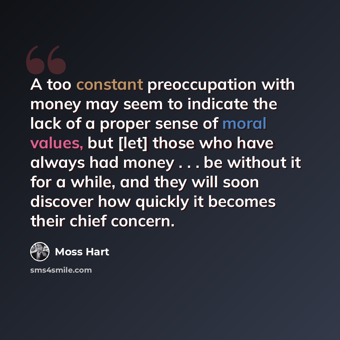 “A too constant preoccupation with money may seem to indicate the lack of a proper sense of moral values, but [let] those who have always had money . . . be without it for a while, and they will soon discover how quickly it becomes their chief concern.” quote by Moss Hart
