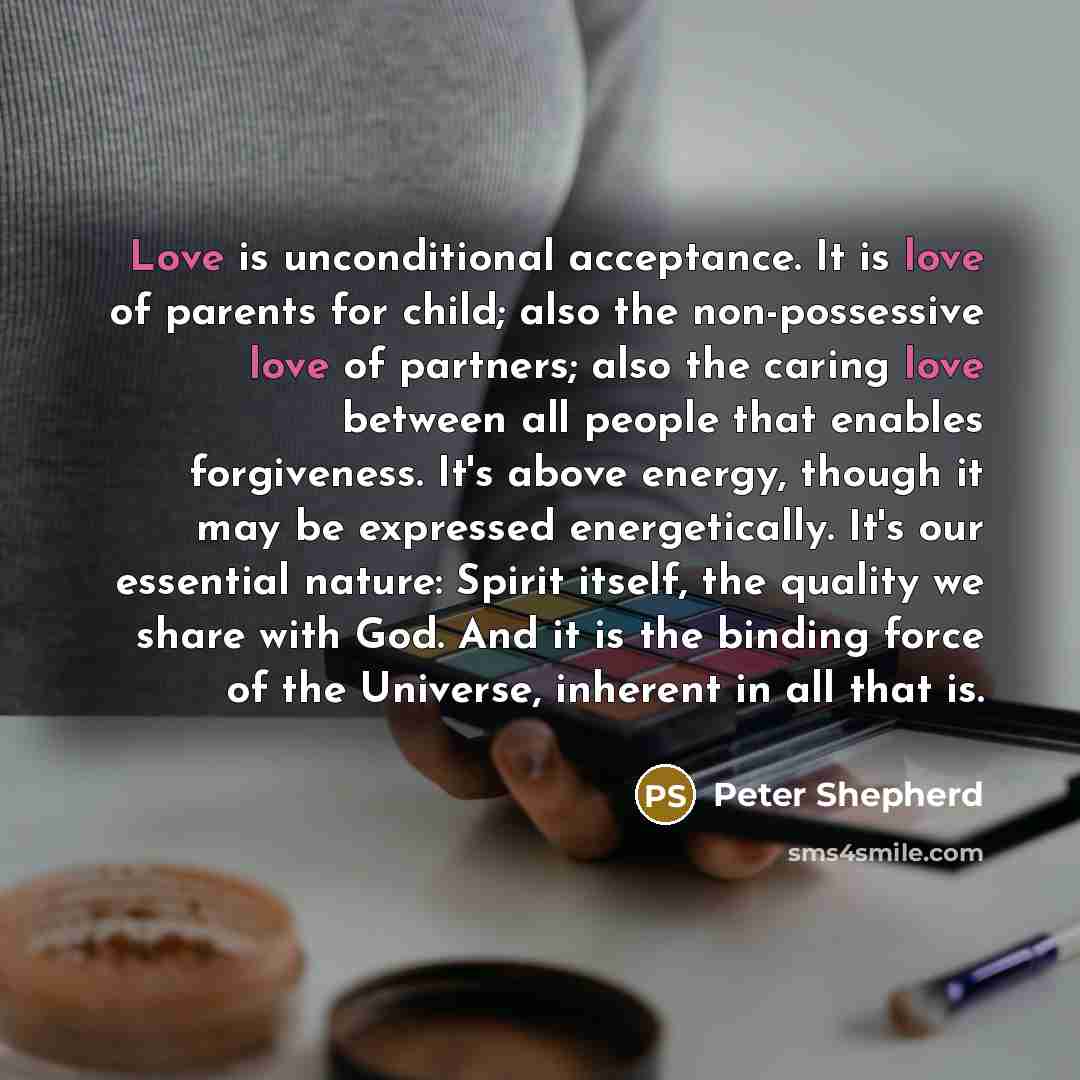 “Love is unconditional acceptance. It is love of parents for child; also the non-possessive love of partners; also the caring love between all people that enables forgiveness. It's above energy, though it may be expressed energetically. It's our essential nature: Spirit itself, the quality we share…” quote by Peter Shepherd