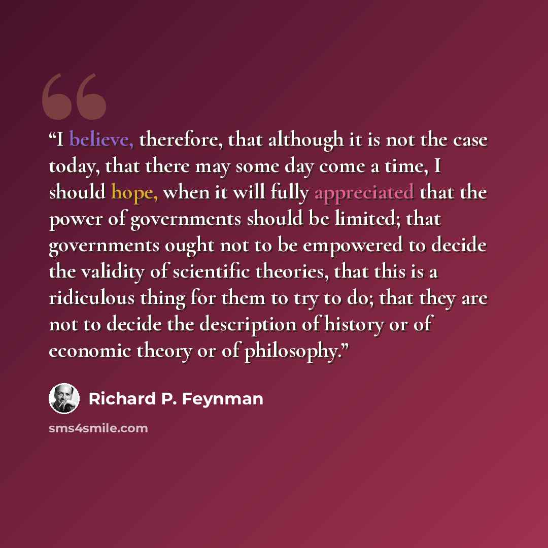 “I believe, therefore, that although it is not the case today, that there may some day come a time, I should hope, when it will fully appreciated that the power of governments should be limited; that governments ought not to be empowered to decide the validity of scientific theories, that this is a…” quote by Richard P. Feynman