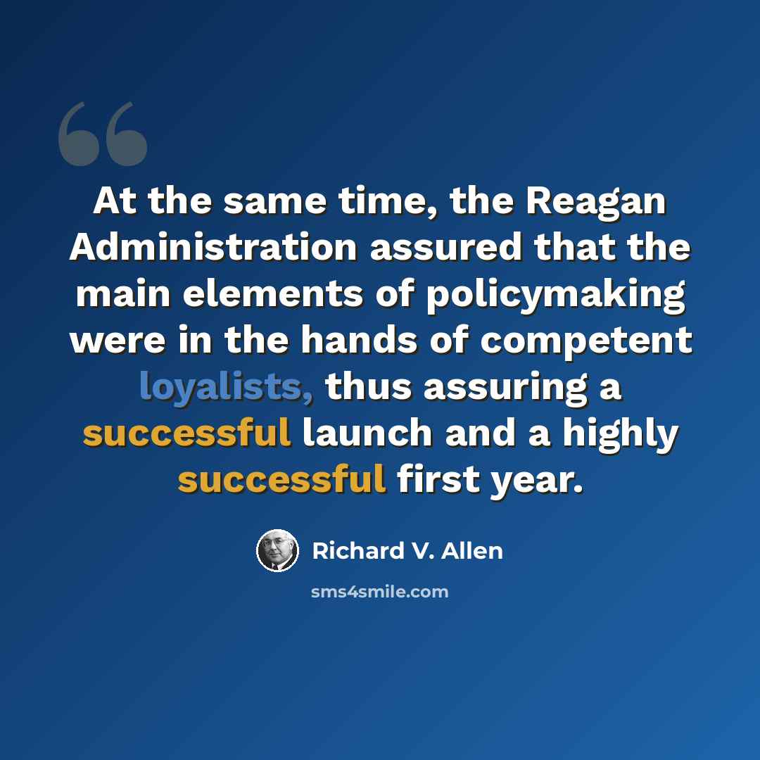 “At the same time, the Reagan Administration assured that the main elements of policymaking were in the hands of competent loyalists, thus assuring a successful launch and a highly successful first year.” quote by Richard V. Allen