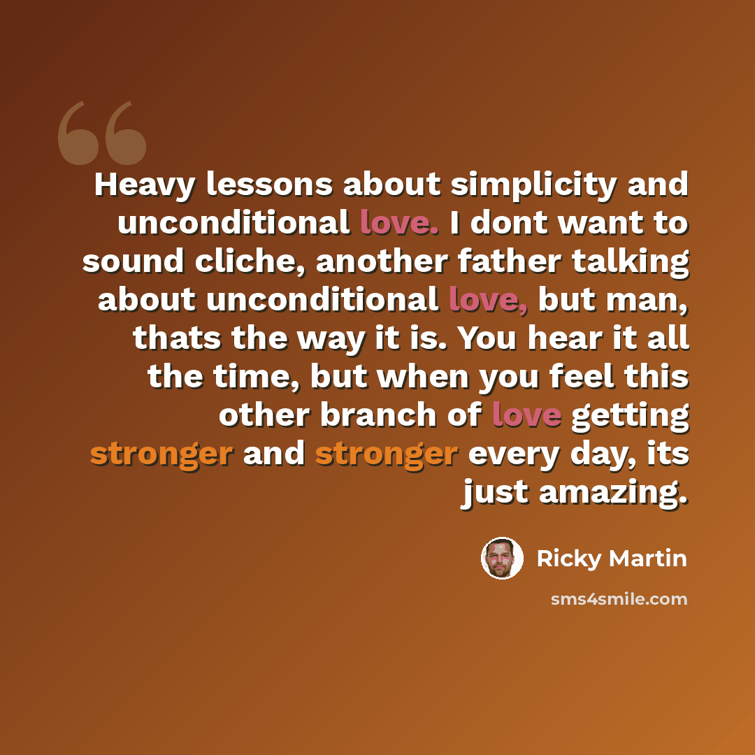“Heavy lessons about simplicity and unconditional love. I dont want to sound cliche, another father talking about unconditional love, but man, thats the way it is. You hear it all the time, but when you feel this other branch of love getting stronger and stronger every day, its just amazing.” quote by Ricky Martin