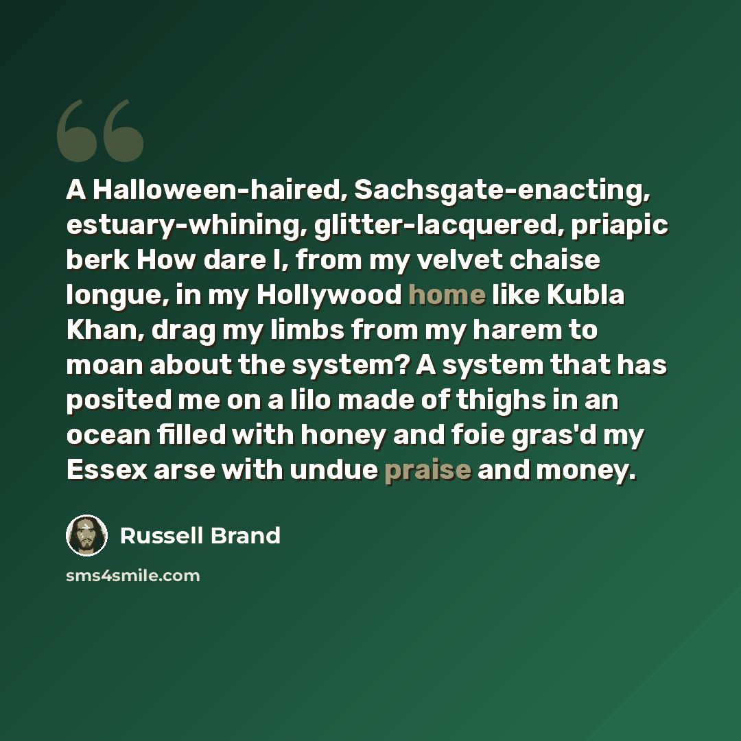 “A Halloween-haired, Sachsgate-enacting, estuary-whining, glitter-lacquered, priapic berk How dare I, from my velvet chaise longue, in my Hollywood home like Kubla Khan, drag my limbs from my harem to moan about the system? A system that has posited me on a lilo made of thighs in an ocean filled…” quote by Russell Brand