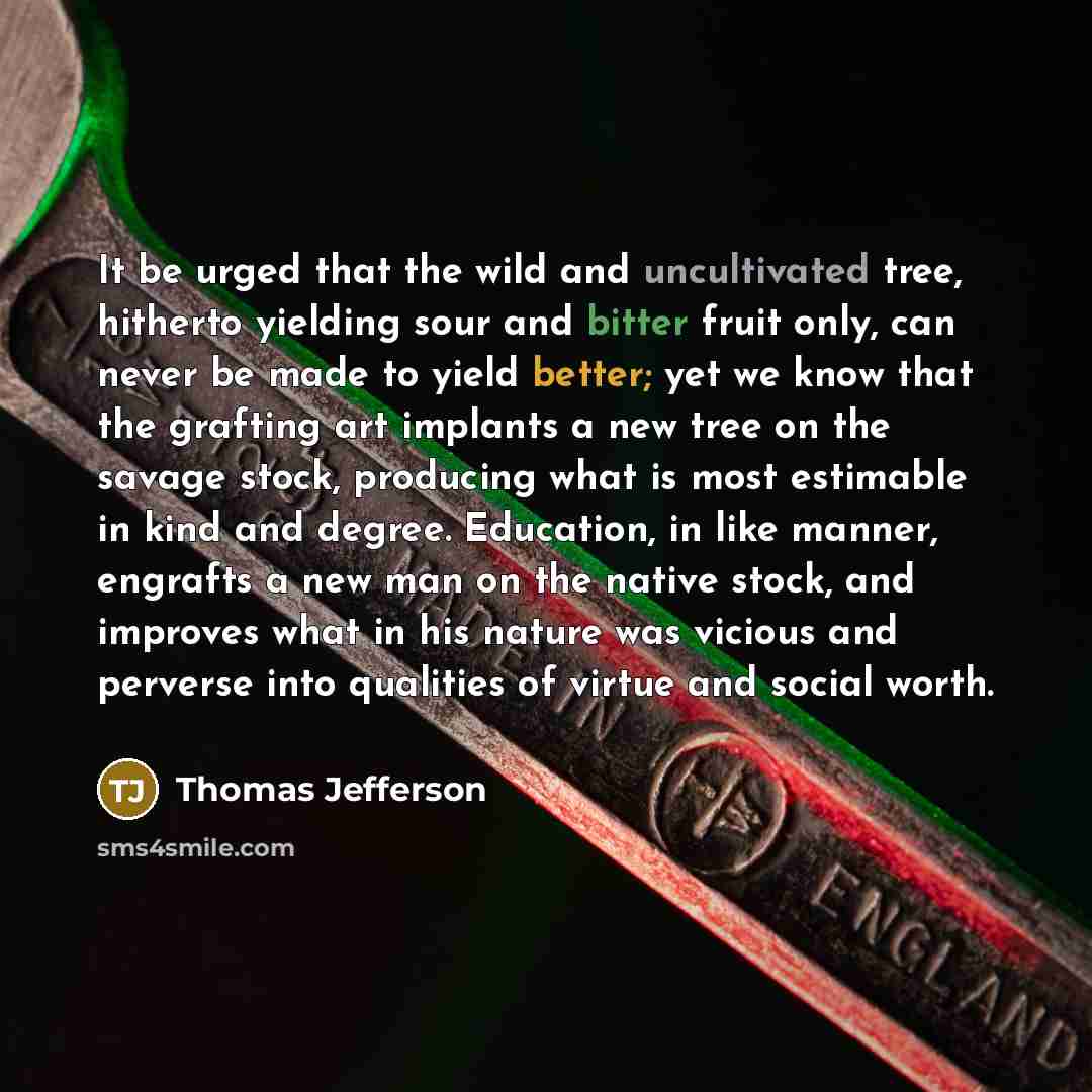 “It be urged that the wild and uncultivated tree, hitherto yielding sour and bitter fruit only, can never be made to yield better; yet we know that the grafting art implants a new tree on the savage stock, producing what is most estimable in kind and degree. Education, in like manner, engrafts a…” quote by Thomas Jefferson
