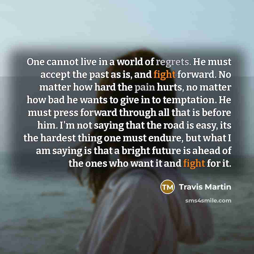 “One cannot live in a world of regrets. He must accept the past as is, and fight forward. No matter how hard the pain hurts, no matter how bad he wants to give in to temptation. He must press forward through all that is before him. I'm not saying that the road is easy, its the hardest thing one…” quote by Travis Martin