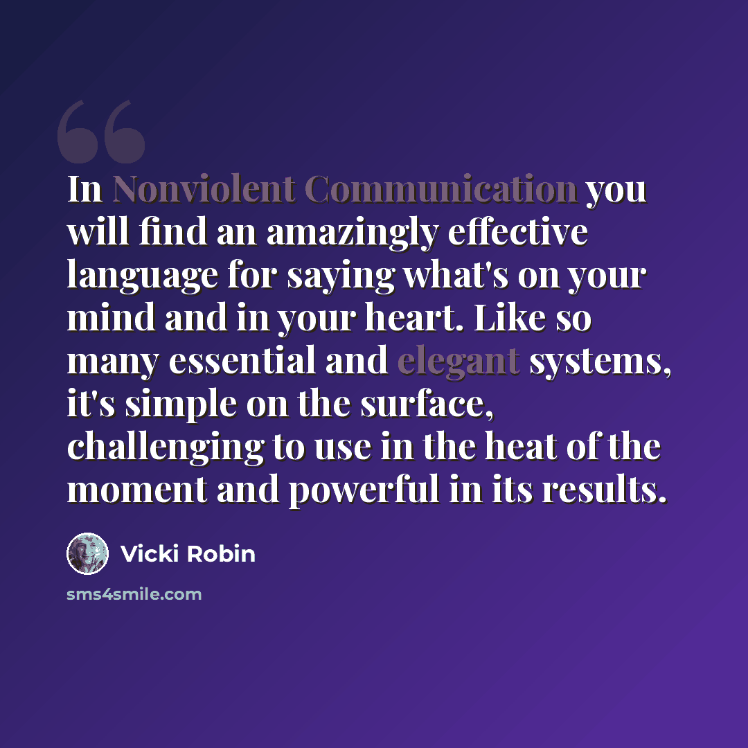 “In Nonviolent Communication you will find an amazingly effective language for saying what's on your mind and in your heart. Like so many essential and elegant systems, it's simple on the surface, challenging to use in the heat of the moment and powerful in its results.” quote by Vicki Robin
