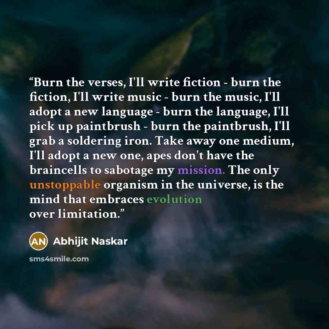 “Burn the verses, I'll write fiction - burn the fiction, I'll write music - burn the music, I'll adopt a new language - burn the language, I'll pick up paintbrush - burn the paintbrush, I'll grab a soldering iron. Take away one medium, I'll adopt a new one, apes don't have the braincells to…” quote by Abhijit Naskar