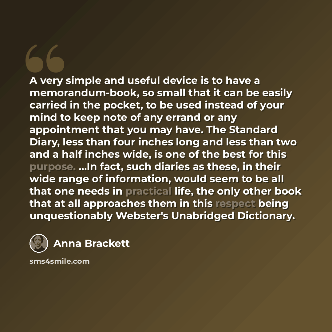 “A very simple and useful device is to have a memorandum-book, so small that it can be easily carried in the pocket, to be used instead of your mind to keep note of any errand or any appointment that you may have. The Standard Diary, less than four inches long and less than two and a half inches…” quote by Anna Brackett