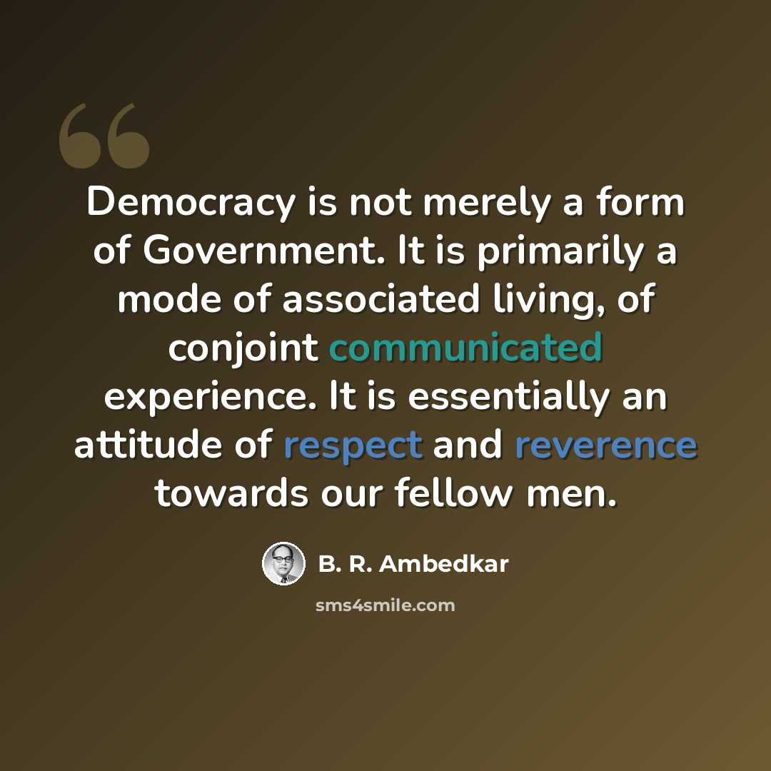 “Democracy is not merely a form of Government. It is primarily a mode of associated living, of conjoint communicated experience. It is essentially an attitude of respect and reverence towards our fellow men.” quote by B. R. Ambedkar