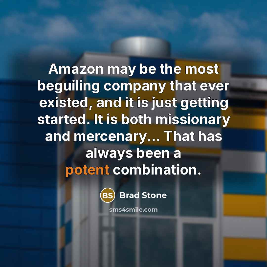 “Amazon may be the most beguiling company that ever existed, and it is just getting started. It is both missionary and mercenary... That has always been a potent combination.” quote by Brad Stone