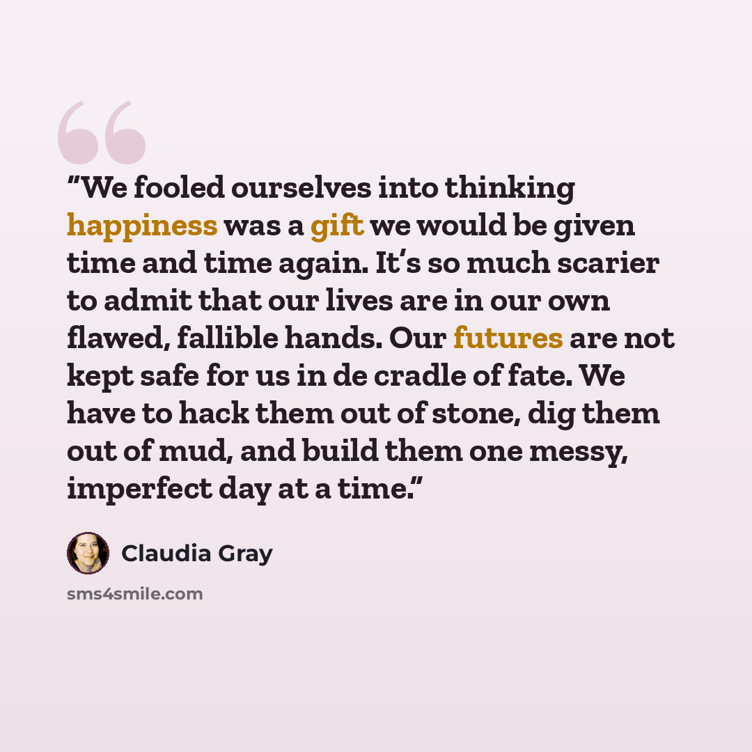 “We fooled ourselves into thinking happiness was a gift we would be given time and time again. It’s so much scarier to admit that our lives are in our own flawed, fallible hands. Our futures are not kept safe for us in de cradle of fate. We have to hack them out of stone, dig them out of mud, and…” quote by Claudia Gray